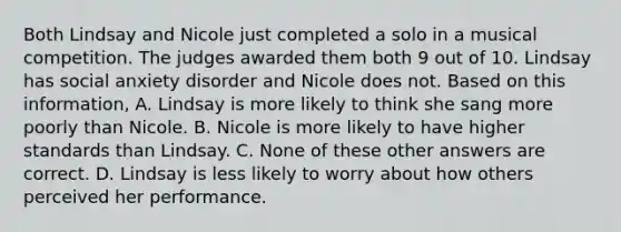 Both Lindsay and Nicole just completed a solo in a musical competition. The judges awarded them both 9 out of 10. Lindsay has social anxiety disorder and Nicole does not. Based on this information, A. Lindsay is more likely to think she sang more poorly than Nicole. B. Nicole is more likely to have higher standards than Lindsay. C. None of these other answers are correct. D. Lindsay is less likely to worry about how others perceived her performance.