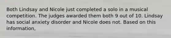 Both Lindsay and Nicole just completed a solo in a musical competition. The judges awarded them both 9 out of 10. Lindsay has social anxiety disorder and Nicole does not. Based on this information,