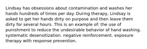 Lindsay has obsessions about contamination and washes her hands hundreds of times per day. During therapy, Lindsay is asked to get her hands dirty on purpose and then leave them dirty for several hours. This is an example of: the use of punishment to reduce the undesirable behavior of hand washing. systematic desensitization. negative reinforcement. exposure therapy with response prevention.