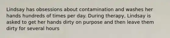 Lindsay has obsessions about contamination and washes her hands hundreds of times per day. During therapy, Lindsay is asked to get her hands dirty on purpose and then leave them dirty for several hours