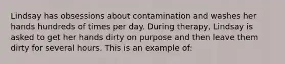 Lindsay has obsessions about contamination and washes her hands hundreds of times per day. During therapy, Lindsay is asked to get her hands dirty on purpose and then leave them dirty for several hours. This is an example of: