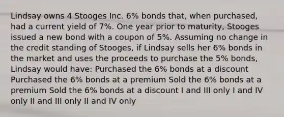 Lindsay owns 4 Stooges Inc. 6% bonds that, when purchased, had a current yield of 7%. One year prior to maturity, Stooges issued a new bond with a coupon of 5%. Assuming no change in the credit standing of Stooges, if Lindsay sells her 6% bonds in the market and uses the proceeds to purchase the 5% bonds, Lindsay would have: Purchased the 6% bonds at a discount Purchased the 6% bonds at a premium Sold the 6% bonds at a premium Sold the 6% bonds at a discount I and III only I and IV only II and III only II and IV only