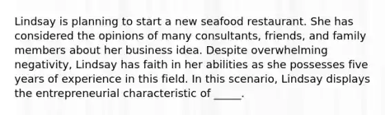 Lindsay is planning to start a new seafood restaurant. She has considered the opinions of many consultants, friends, and family members about her business idea. Despite overwhelming negativity, Lindsay has faith in her abilities as she possesses five years of experience in this field. In this scenario, Lindsay displays the entrepreneurial characteristic of _____.