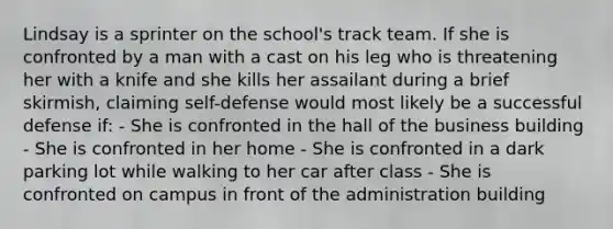 Lindsay is a sprinter on the school's track team. If she is confronted by a man with a cast on his leg who is threatening her with a knife and she kills her assailant during a brief skirmish, claiming self-defense would most likely be a successful defense if: - She is confronted in the hall of the business building - She is confronted in her home - She is confronted in a dark parking lot while walking to her car after class - She is confronted on campus in front of the administration building