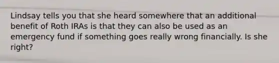 Lindsay tells you that she heard somewhere that an additional benefit of Roth IRAs is that they can also be used as an emergency fund if something goes really wrong financially. Is she right?