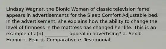 Lindsay Wagner, the Bionic Woman of classic television fame, appears in advertisements for the Sleep Comfort Adjustable bed. In the advertisement, she explains how the ability to change the level of firmness in the mattress has changed her life. This is an example of a(n) __________ appeal in advertising? a. Sex b. Humor c. Fear d. Comparative e. Testimonial