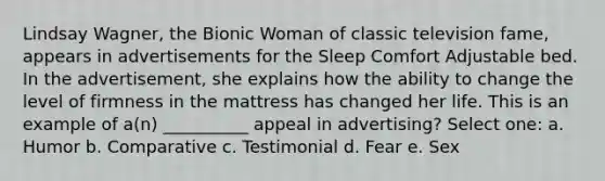 Lindsay Wagner, the Bionic Woman of classic television fame, appears in advertisements for the Sleep Comfort Adjustable bed. In the advertisement, she explains how the ability to change the level of firmness in the mattress has changed her life. This is an example of a(n) __________ appeal in advertising? Select one: a. Humor b. Comparative c. Testimonial d. Fear e. Sex