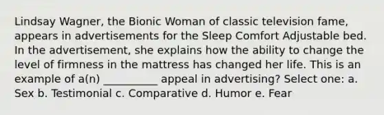 Lindsay Wagner, the Bionic Woman of classic television fame, appears in advertisements for the Sleep Comfort Adjustable bed. In the advertisement, she explains how the ability to change the level of firmness in the mattress has changed her life. This is an example of a(n) __________ appeal in advertising? Select one: a. Sex b. Testimonial c. Comparative d. Humor e. Fear