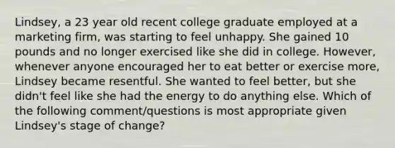 Lindsey, a 23 year old recent college graduate employed at a marketing firm, was starting to feel unhappy. She gained 10 pounds and no longer exercised like she did in college. However, whenever anyone encouraged her to eat better or exercise more, Lindsey became resentful. She wanted to feel better, but she didn't feel like she had the energy to do anything else. Which of the following comment/questions is most appropriate given Lindsey's stage of change?