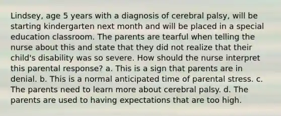 Lindsey, age 5 years with a diagnosis of cerebral palsy, will be starting kindergarten next month and will be placed in a special education classroom. The parents are tearful when telling the nurse about this and state that they did not realize that their child's disability was so severe. How should the nurse interpret this parental response? a. This is a sign that parents are in denial. b. This is a normal anticipated time of parental stress. c. The parents need to learn more about cerebral palsy. d. The parents are used to having expectations that are too high.