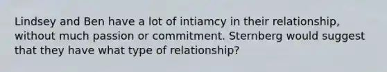 Lindsey and Ben have a lot of intiamcy in their relationship, without much passion or commitment. Sternberg would suggest that they have what type of relationship?