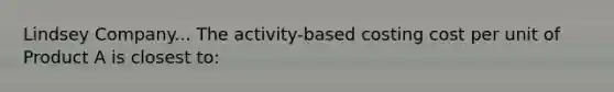 Lindsey Company... The activity-based costing cost per unit of Product A is closest to: