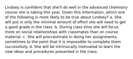 Lindsey is confident that she'll do well in the advanced chemistry course she is taking this year. Given this information, which one of the following is most likely to be true about Lindsey? a. She will put in only the minimal amount of effort she will need to get a good grade in the class. b. During class time she will focus more on social relationships with classmates than on course material. c. She will procrastinate in doing her assignments, sometimes to the point that it is impossible to complete them successfully. d. She will be intrinsically motivated to learn the new ideas and procedures presented in the class.