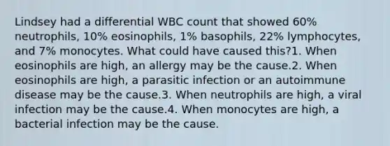 Lindsey had a differential WBC count that showed 60% neutrophils, 10% eosinophils, 1% basophils, 22% lymphocytes, and 7% monocytes. What could have caused this?1. When eosinophils are high, an allergy may be the cause.2. When eosinophils are high, a parasitic infection or an autoimmune disease may be the cause.3. When neutrophils are high, a viral infection may be the cause.4. When monocytes are high, a bacterial infection may be the cause.