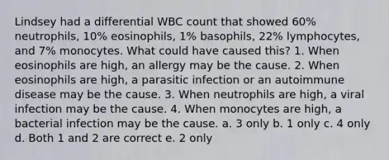 Lindsey had a differential WBC count that showed 60% neutrophils, 10% eosinophils, 1% basophils, 22% lymphocytes, and 7% monocytes. What could have caused this? 1. When eosinophils are high, an allergy may be the cause. 2. When eosinophils are high, a parasitic infection or an autoimmune disease may be the cause. 3. When neutrophils are high, a viral infection may be the cause. 4. When monocytes are high, a bacterial infection may be the cause. a. 3 only b. 1 only c. 4 only d. Both 1 and 2 are correct e. 2 only