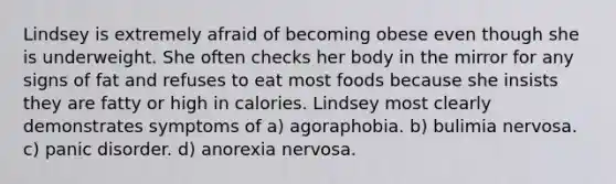 Lindsey is extremely afraid of becoming obese even though she is underweight. She often checks her body in the mirror for any signs of fat and refuses to eat most foods because she insists they are fatty or high in calories. Lindsey most clearly demonstrates symptoms of a) agoraphobia. b) bulimia nervosa. c) panic disorder. d) anorexia nervosa.