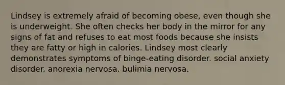 Lindsey is extremely afraid of becoming obese, even though she is underweight. She often checks her body in the mirror for any signs of fat and refuses to eat most foods because she insists they are fatty or high in calories. Lindsey most clearly demonstrates symptoms of binge-eating disorder. social anxiety disorder. anorexia nervosa. bulimia nervosa.