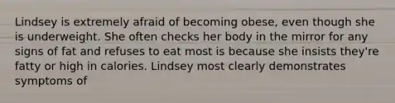 Lindsey is extremely afraid of becoming obese, even though she is underweight. She often checks her body in the mirror for any signs of fat and refuses to eat most is because she insists they're fatty or high in calories. Lindsey most clearly demonstrates symptoms of