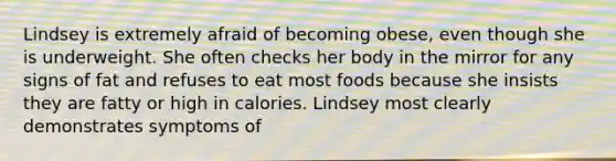 Lindsey is extremely afraid of becoming obese, even though she is underweight. She often checks her body in the mirror for any signs of fat and refuses to eat most foods because she insists they are fatty or high in calories. Lindsey most clearly demonstrates symptoms of