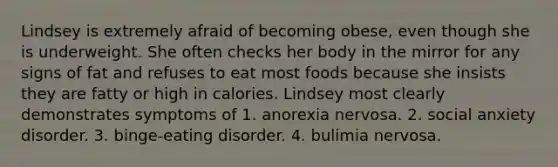 Lindsey is extremely afraid of becoming obese, even though she is underweight. She often checks her body in the mirror for any signs of fat and refuses to eat most foods because she insists they are fatty or high in calories. Lindsey most clearly demonstrates symptoms of 1. anorexia nervosa. 2. social anxiety disorder. 3. binge-eating disorder. 4. bulimia nervosa.