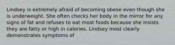 Lindsey is extremely afraid of becoming obese even though she is underweight. She often checks her body in the mirror for any signs of fat and refuses to eat most foods because she insists they are fatty or high in calories. Lindsey most clearly demonstrates symptoms of