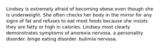 Lindsey is extremely afraid of becoming obese even though she is underweight. She often checks her body in the mirror for any signs of fat and refuses to eat most foods because she insists they are fatty or high in calories. Lindsey most clearly demonstrates symptoms of anorexia nervosa. a personality disorder. binge eating disorder. bulimia nervosa.