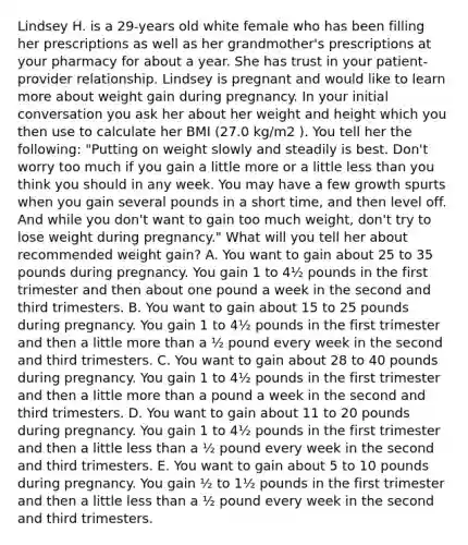 Lindsey H. is a 29-years old white female who has been filling her prescriptions as well as her grandmother's prescriptions at your pharmacy for about a year. She has trust in your patient-provider relationship. Lindsey is pregnant and would like to learn more about weight gain during pregnancy. In your initial conversation you ask her about her weight and height which you then use to calculate her BMI (27.0 kg/m2 ). You tell her the following: "Putting on weight slowly and steadily is best. Don't worry too much if you gain a little more or a little less than you think you should in any week. You may have a few growth spurts when you gain several pounds in a short time, and then level off. And while you don't want to gain too much weight, don't try to lose weight during pregnancy." What will you tell her about recommended weight gain? A. You want to gain about 25 to 35 pounds during pregnancy. You gain 1 to 4½ pounds in the first trimester and then about one pound a week in the second and third trimesters. B. You want to gain about 15 to 25 pounds during pregnancy. You gain 1 to 4½ pounds in the first trimester and then a little more than a ½ pound every week in the second and third trimesters. C. You want to gain about 28 to 40 pounds during pregnancy. You gain 1 to 4½ pounds in the first trimester and then a little more than a pound a week in the second and third trimesters. D. You want to gain about 11 to 20 pounds during pregnancy. You gain 1 to 4½ pounds in the first trimester and then a little less than a ½ pound every week in the second and third trimesters. E. You want to gain about 5 to 10 pounds during pregnancy. You gain ½ to 1½ pounds in the first trimester and then a little less than a ½ pound every week in the second and third trimesters.