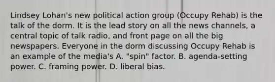 Lindsey Lohan's new political action group (Occupy Rehab) is the talk of the dorm. It is the lead story on all the news channels, a central topic of talk radio, and front page on all the big newspapers. Everyone in the dorm discussing Occupy Rehab is an example of the media's A. "spin" factor. B. agenda-setting power. C. framing power. D. liberal bias.