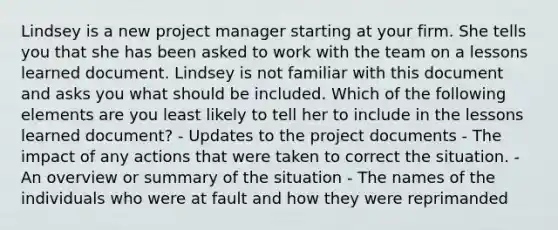 Lindsey is a new project manager starting at your firm. She tells you that she has been asked to work with the team on a lessons learned document. Lindsey is not familiar with this document and asks you what should be included. Which of the following elements are you least likely to tell her to include in the lessons learned document? - Updates to the project documents - The impact of any actions that were taken to correct the situation. - An overview or summary of the situation - The names of the individuals who were at fault and how they were reprimanded