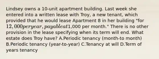 Lindsey owns a 10-unit apartment building. Last week she entered into a written lease with Troy, a new tenant, which provided that he would lease Apartment 8 in her building "for 12,000 per year, payable at1,000 per month." There is no other provision in the lease specifying when its term will end. What estate does Troy have? A.Periodic tenancy (month-to month) B.Periodic tenancy (year-to-year) C.Tenancy at will D.Term of years tenancy