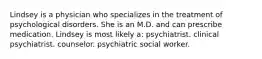 Lindsey is a physician who specializes in the treatment of psychological disorders. She is an M.D. and can prescribe medication. Lindsey is most likely a: psychiatrist. clinical psychiatrist. counselor. psychiatric social worker.