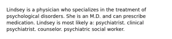 Lindsey is a physician who specializes in the treatment of psychological disorders. She is an M.D. and can prescribe medication. Lindsey is most likely a: psychiatrist. clinical psychiatrist. counselor. psychiatric social worker.