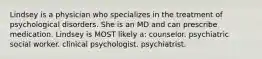 Lindsey is a physician who specializes in the treatment of psychological disorders. She is an MD and can prescribe medication. Lindsey is MOST likely a: counselor. psychiatric social worker. clinical psychologist. psychiatrist.