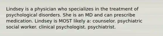 Lindsey is a physician who specializes in the treatment of psychological disorders. She is an MD and can prescribe medication. Lindsey is MOST likely a: counselor. psychiatric social worker. clinical psychologist. psychiatrist.