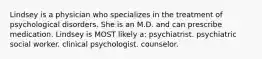 Lindsey is a physician who specializes in the treatment of psychological disorders. She is an M.D. and can prescribe medication. Lindsey is MOST likely a: psychiatrist. psychiatric social worker. clinical psychologist. counselor.