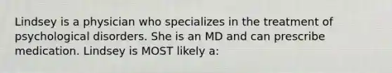 Lindsey is a physician who specializes in the treatment of psychological disorders. She is an MD and can prescribe medication. Lindsey is MOST likely a: