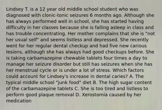 Lindsey T. is a 12 year old middle school student who was diagnosed with clonic-tonic seizures 6 months ago. Although she has always performed well in school, she has started having difficulty in her classes because she is falling asleep in class and has trouble concentrating. Her mother complains that she is "not her usual self" and seems listless and depressed. She recently went for her regular dental checkup and had five new carious lesions, although she has always had good checkups before. She is taking carbamazepine chewable tablets four times a day to manage her seizure disorder but still has seizures when she has her menstrual cycle or is under a lot of stress. Which factors could account for Lindsey's increase in dental caries? A. The typical middle school "junk food" diet B. The high sugar content of the carbamazepine tablets C. She is too tired and listless to perform good plaque removal D. Xerostomia caused by her medication