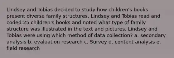 Lindsey and Tobias decided to study how children's books present diverse family structures. Lindsey and Tobias read and coded 25 children's books and noted what type of family structure was illustrated in the text and pictures. Lindsey and Tobias were using which method of data collection? a. secondary analysis b. evaluation research c. Survey d. content analysis e. field research