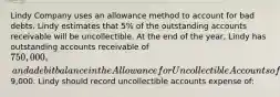 Lindy Company uses an allowance method to account for bad debts. Lindy estimates that 5% of the outstanding accounts receivable will be uncollectible. At the end of the year, Lindy has outstanding accounts receivable of 750,000, and a debit balance in the Allowance for Uncollectible Accounts of9,000. Lindy should record uncollectible accounts expense of: