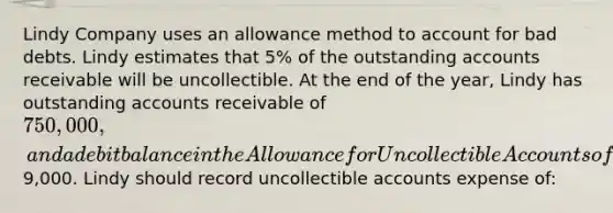 Lindy Company uses an allowance method to account for bad debts. Lindy estimates that 5% of the outstanding accounts receivable will be uncollectible. At the end of the year, Lindy has outstanding accounts receivable of 750,000, and a debit balance in the Allowance for Uncollectible Accounts of9,000. Lindy should record uncollectible accounts expense of: