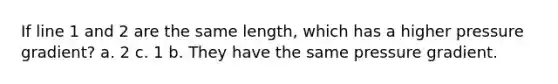 If line 1 and 2 are the same length, which has a higher pressure gradient? a. 2 c. 1 b. They have the same pressure gradient.