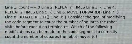 Line 1: count ←← 0 Line 2: REPEAT n TIMES Line 3: ( Line 4: REPEAT 2 TIMES Line 5: { Line 6: MOVE_FORWARD() Line 7: ) Line 8: ROTATE_RIGHT() Line 9: } Consider the goal of modifying the code segment to count the number of squares the robot visits before execution terminates. Which of the following modifications can be made to the code segment to correctly count the number of squares the robot moves to?