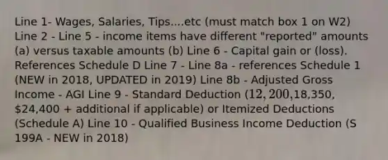 Line 1- Wages, Salaries, Tips....etc (must match box 1 on W2) Line 2 - Line 5 - income items have different "reported" amounts (a) versus taxable amounts (b) Line 6 - Capital gain or (loss). References Schedule D Line 7 - Line 8a - references Schedule 1 (NEW in 2018, UPDATED in 2019) Line 8b - Adjusted Gross Income - AGI Line 9 - Standard Deduction (12,200,18,350, 24,400 + additional if applicable) or Itemized Deductions (Schedule A) Line 10 - Qualified Business Income Deduction (S 199A - NEW in 2018)