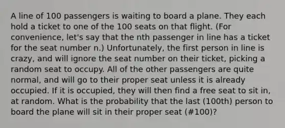 A line of 100 passengers is waiting to board a plane. They each hold a ticket to one of the 100 seats on that flight. (For convenience, let's say that the nth passenger in line has a ticket for the seat number n.) Unfortunately, the first person in line is crazy, and will ignore the seat number on their ticket, picking a random seat to occupy. All of the other passengers are quite normal, and will go to their proper seat unless it is already occupied. If it is occupied, they will then find a free seat to sit in, at random. What is the probability that the last (100th) person to board the plane will sit in their proper seat (#100)?