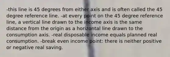 -this line is 45 degrees from either axis and is often called the 45 degree reference line. -at every point on the 45 degree reference line, a <a href='https://www.questionai.com/knowledge/k6j3Z69xQg-vertical-line' class='anchor-knowledge'>vertical line</a> drawn to the income axis is the same distance from the origin as a horizontal line drawn to the consumption axis. -real disposable income equals planned real consumption. -break even income point: there is neither positive or negative real saving.