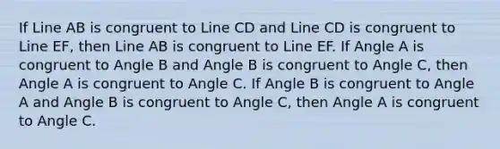 If Line AB is congruent to Line CD and Line CD is congruent to Line EF, then Line AB is congruent to Line EF. If Angle A is congruent to Angle B and Angle B is congruent to Angle C, then Angle A is congruent to Angle C. If Angle B is congruent to Angle A and Angle B is congruent to Angle C, then Angle A is congruent to Angle C.