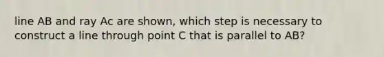 line AB and ray Ac are shown, which step is necessary to construct a line through point C that is parallel to AB?