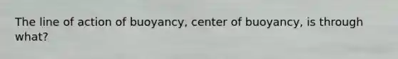 The line of action of buoyancy, center of buoyancy, is through what?