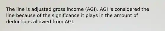 The line is adjusted gross income (AGI). AGI is considered the line because of the significance it plays in the amount of deductions allowed from AGI.