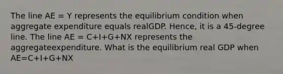 The line AE = Y represents the equilibrium condition when aggregate expenditure equals realGDP. Hence, it is a 45-degree line. The line AE = C+I+G+NX represents the aggregateexpenditure. What is the equilibrium real GDP when AE=C+I+G+NX